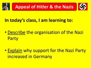 In today’s class, I am learning to:
• Describe the organisation of the Nazi
Party
• Explain why support for the Nazi Party
increased in Germany
Appeal of Hitler & the Nazis
 