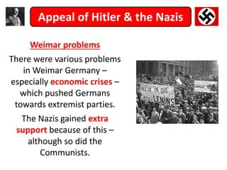 Appeal of Hitler & the Nazis
Weimar problems
There were various problems
in Weimar Germany –
especially economic crises –
which pushed Germans
towards extremist parties.
The Nazis gained extra
support because of this –
although so did the
Communists.
 