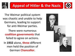 Appeal of Hitler & the Nazis
The Weimar political system
was chaotic and unable to help
Germans, leading to support
for anti-Weimar parties.
There were numerous
coalition governments that
failed to agree on actions.
In 1932 alone, three different
men held the position of
German Chancellor.
 