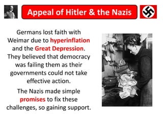 Appeal of Hitler & the Nazis
Germans lost faith with
Weimar due to hyperinflation
and the Great Depression.
They believed that democracy
was failing them as their
governments could not take
effective action.
The Nazis made simple
promises to fix these
challenges, so gaining support.
 