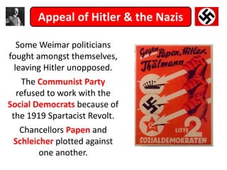 Appeal of Hitler & the Nazis
Some Weimar politicians
fought amongst themselves,
leaving Hitler unopposed.
The Communist Party
refused to work with the
Social Democrats because of
the 1919 Spartacist Revolt.
Chancellors Papen and
Schleicher plotted against
one another.
 