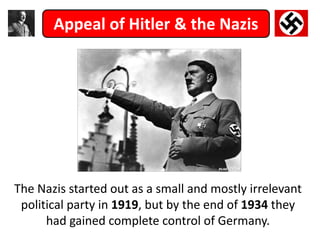 The Nazis started out as a small and mostly irrelevant
political party in 1919, but by the end of 1934 they
had gained complete control of Germany.
Appeal of Hitler & the Nazis
 