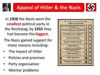 Appeal of Hitler & the Nazis
In 1928 the Nazis were the
smallest political party in
the Reichstag; by 1932 they
had become the biggest.
The Nazis gained support for
many reasons including:
• The impact of Hitler
• Policies and promises
• Party organisation
• Weimar problems
 