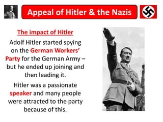 Appeal of Hitler & the Nazis
The impact of Hitler
Adolf Hitler started spying
on the German Workers’
Party for the German Army –
but he ended up joining and
then leading it.
Hitler was a passionate
speaker and many people
were attracted to the party
because of this.
 