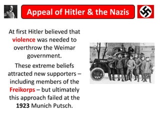 Appeal of Hitler & the Nazis
At first Hitler believed that
violence was needed to
overthrow the Weimar
government.
These extreme beliefs
attracted new supporters –
including members of the
Freikorps – but ultimately
this approach failed at the
1923 Munich Putsch.
 
