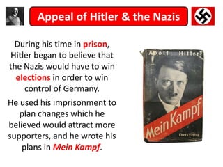 Appeal of Hitler & the Nazis
During his time in prison,
Hitler began to believe that
the Nazis would have to win
elections in order to win
control of Germany.
He used his imprisonment to
plan changes which he
believed would attract more
supporters, and he wrote his
plans in Mein Kampf.
 