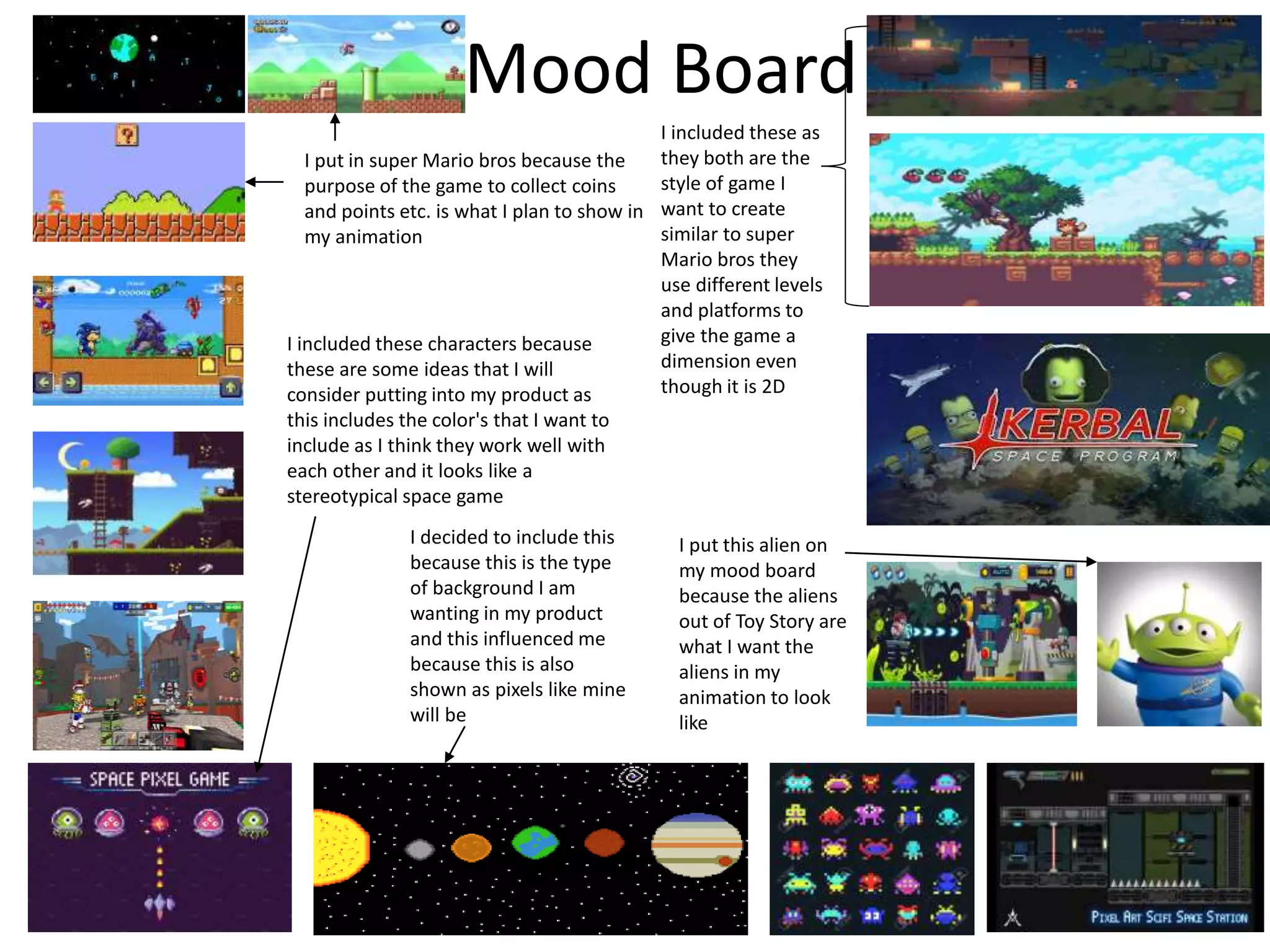 Mood Board
I put this alien on
my mood board
because the aliens
out of Toy Story are
what I want the
aliens in my
animation to look
like
I put in super Mario bros because the
purpose of the game to collect coins
and points etc. is what I plan to show in
my animation
I decided to include this
because this is the type
of background I am
wanting in my product
and this influenced me
because this is also
shown as pixels like mine
will be
I included these characters because
these are some ideas that I will
consider putting into my product as
this includes the color's that I want to
include as I think they work well with
each other and it looks like a
stereotypical space game
I included these as
they both are the
style of game I
want to create
similar to super
Mario bros they
use different levels
and platforms to
give the game a
dimension even
though it is 2D
 