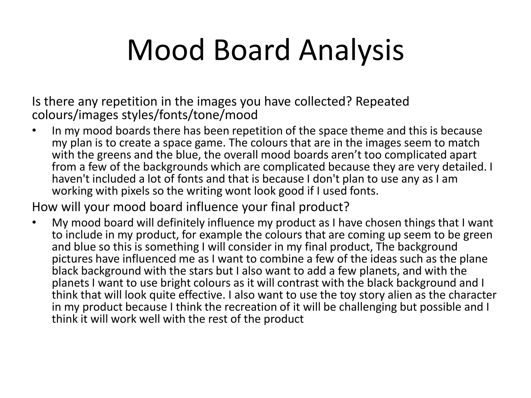 Mood Board Analysis
Is there any repetition in the images you have collected? Repeated
colours/images styles/fonts/tone/mood
• In my mood boards there has been repetition of the space theme and this is because
my plan is to create a space game. The colours that are in the images seem to match
with the greens and the blue, the overall mood boards aren’t too complicated apart
from a few of the backgrounds which are complicated because they are very detailed. I
haven't included a lot of fonts and that is because I don't plan to use any as I am
working with pixels so the writing wont look good if I used fonts.
How will your mood board influence your final product?
• My mood board will definitely influence my product as I have chosen things that I want
to include in my product, for example the colours that are coming up seem to be green
and blue so this is something I will consider in my final product, The background
pictures have influenced me as I want to combine a few of the ideas such as the plane
black background with the stars but I also want to add a few planets, and with the
planets I want to use bright colours as it will contrast with the black background and I
think that will look quite effective. I also want to use the toy story alien as the character
in my product because I think the recreation of it will be challenging but possible and I
think it will work well with the rest of the product
 
