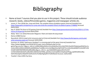 Bibliography
• Name at least 7 sources that you plan to use in this project. These should include audience
research, books, videos/films/video games, magazines and newspaper articles etc.
1. Jenson, K. Thor (2018) Run, Jump and Climb: The complete history of platform games [Internet] Available from
https://www.geek.com/games/run-jump-and-climb-the-complete-history-of-platform-games-1748896/ Accessed
09/01/2020
2. Kay, R. (2018) The future of 2D gaming [Internet] Available from https://www.gamesindustry.biz/articles/2018-11-27-the-
future-of-2d-gaming Accessed 09/01/2020
3. Matej ‘ Retro’ Jan (2016) Retronater Magazine: Pixels and Voxels the long answer
4. Namco (1980) Pacman
5. Reynolds,B. (2015) A pixel artist renounces pixel art [Internet] Available from http://www.dinofarmgames.com/a-pixel-
artist-renounces-pixel-art/ Accessed 10/01/2020
6. Summers, N. (2018) ‘Supermario Flashback’ is a stunning pixel art fan game [Internet] Available from
https://www.engadget.com/2018/10/31/super-mario-flashback-pixel-art-fan-
game/?guccounter=1&guce_referrer=aHR0cHM6Ly93d3cuYmluZy5jb20vc2VhcmNoP3E9c3VwZXJtYXJpbytwaXhlbCZxcz1u
JmZvcm09UUJSRSZzcD0tMSZnaGM9MSZwcT1zdXBlcm1hcmlvK3BpeGVsJnNjPTctMTYmc2s9JmN2aWQ9OTE1OUE0RTU5N
kYwNEYxN0FDN0Y0REZGNzdBNzdBQzc&guce_referrer_sig=AQAAAMIGUg4qLviZ0mH5ct4JY-
UsY4tFeiDG0m8LGEyfYuod8xJWkCcABiOSsG5wYWBJj_pbU9avuUw3x3pM6iUrCbqDIvpCPPapg_ZpD4PwIWlJLU8Sy-
KAiFCH9v2FgHAcn0OphKPmkJlPeUA1fJv7EzKBpYbgYpyfbT2TuMvMwex4 Accesses 10/01/2020
7. Traveller’s Tales (1995) Toy Story
 