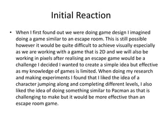 Initial Reaction
• When I first found out we were doing game design I imagined
doing a game similar to an escape room. This is still possible
however it would be quite difficult to achieve visually especially
as we are working with a game that is 2D and we will also be
working in pixels after realising an escape game would be a
challenge I decided I wanted to create a simple idea but effective
as my knowledge of games is limited. When doing my research
and making experiments I found that I liked the idea of a
character jumping along and completing different levels, I also
liked the idea of doing something similar to Pacman as that is
challenging to make but it would be more effective than an
escape room game.
 