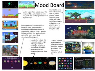 Mood Board
I put this alien on
my mood board
because the aliens
out of Toy Story are
what I want the
aliens in my
animation to look
like
I put in super Mario bros because the
purpose of the game to collect coins
and points etc. is what I plan to show in
my animation
I decided to include this
because this is the type
of background I am
wanting in my product
and this influenced me
because this is also
shown as pixels like mine
will be
I included these characters because
these are some ideas that I will
consider putting into my product as
this includes the color's that I want to
include as I think they work well with
each other and it looks like a
stereotypical space game
I included these as
they both are the
style of game I
want to create
similar to super
Mario bros they
use different levels
and platforms to
give the game a
dimension even
though it is 2D
 