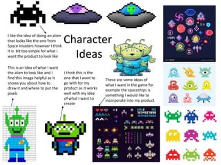 Character
Ideas
This is an idea of what I want
the alien to look like and I
find this image helpful as it
shows you about how to
draw it and where to put the
pixels
These are some ideas of
what I want in the game for
example the spaceships is
something I would like to
incorporate into my product
I like the idea of doing an alien
that looks like the one from
Space Invaders however I think
it is bit too simple for what I
want the product to look like
I think this is the
one that I want to
go with for my
product as it works
well with my idea
of what I want to
create
 