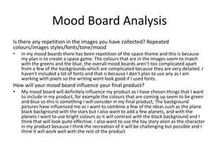 Mood Board Analysis
Is there any repetition in the images you have collected? Repeated
colours/images styles/fonts/tone/mood
• In my mood boards there has been repetition of the space theme and this is because
my plan is to create a space game. The colours that are in the images seem to match
with the greens and the blue, the overall mood boards aren’t too complicated apart
from a few of the backgrounds which are complicated because they are very detailed. I
haven't included a lot of fonts and that is because I don't plan to use any as I am
working with pixels so the writing wont look good if I used fonts.
How will your mood board influence your final product?
• My mood board will definitely influence my product as I have chosen things that I want
to include in my product, for example the colours that are coming up seem to be green
and blue so this is something I will consider in my final product, The background
pictures have influenced me as I want to combine a few of the ideas such as the plane
black background with the stars but I also want to add a few planets, and with the
planets I want to use bright colours as it will contrast with the black background and I
think that will look quite effective. I also want to use the toy story alien as the character
in my product because I think the recreation of it will be challenging but possible and I
think it will work well with the rest of the product
 