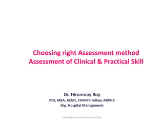 Choosing right Assessment method
Assessment of Clinical & Practical Skill
Dr. Hironmoy Roy
MD, MBA, ACME, FAIMER Fellow, MIPHA
Dip. Hospital Management
Copyright preserved Hironmoy Roy
 