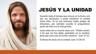 JESÚS Y LA UNIDAD
Durante todo el tiempo que estuvo en la tierra, oró
por sus discípulos, y pudo mantener la unidad
entre ellos. Ya en ese entonces había peligro de
divisiones, por ejemplo cuando le preguntaron
quién de ellos era el más grande.
Justo antes de su muerte Jesús oró: “¡Padre santo!,
a los que me has dado, guárdalos en tu nombre,
para que sean uno, así como nosotros.” Juan 17:11.
El deseo de Jesús era la unidad. Juan 17:20-23
 