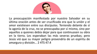 La preocupación manifestada por nuestro Salvador en su
última oración antes de ser crucificado era que la unión y el
amor existiesen entre sus discípulos. Teniendo delante de sí
la agonía de la cruz, no se preocupaba por sí mismo, sino por
aquellos a quienes debía dejar para que continuasen su obra
en la tierra. Les esperaban las más severas pruebas; pero
Jesús vió que su mayor peligro provendría de un espíritu de
amargura y división… 2 4TS 47.4
 