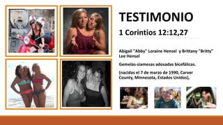 TESTIMONIO
1 Corintios 12:12,27
Abigail "Abby" Loraine Hensel y Brittany "Britty"
Lee Hensel
Gemelas-siamesas adosadas bicefálicas.
(nacidas el 7 de marzo de 1990, Carver
County, Minnesota, Estados Unidos),
 