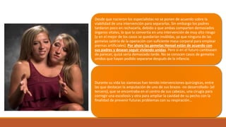 Desde que nacieron los especialistas no se ponen de acuerdo sobre la
viabilidad de una intervención para separarlas. Sin embargo los padres
tardaron poco en rechazarla, debido a que ambas comparten demasiados
órganos vitales, lo que la convertía en una intervención de muy alto riesgo
(y en el mejor de los casos se quedarían inválidas, ya que ninguna de las
gemelas saldría de la operación con suficiente masa corporal para emplear
piernas artificiales). Por ahora las gemelas Hensel están de acuerdo con
sus padres y desean seguir viviendo unidas. Pero si en el futuro cambiasen
de parecer, quizá sería demasiado tarde. No se conocen casos de gemelos
unidos que hayan podido separarse después de la infancia.
Durante su vida las siamesas han tenido intervenciones quirúrgicas, entre
las que destacan la amputación de uno de sus brazos -no desarrollado- (el
tercero), que se encontraba en el centro de sus cabezas, una cirugía para
corregir una escoliosis y otra para ampliar la cavidad de su pecho con la
finalidad de prevenir futuras problemas con su respiración…
 