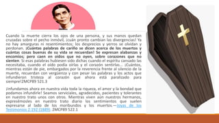 Cuando la muerte cierra los ojos de una persona, y sus manos quedan
cruzadas sobre el pecho inmóvil, ¡cuán pronto cambian las divergencias! Ya
no hay amarguras ni resentimientos; los desprecios y yerros se olvidan y
perdonan. ¡Cuántas palabras de cariño se dicen acerca de los muertos y
cuántas cosas buenas de su vida se recuerdan! Se expresan alabanzas y
encomios; pero caen en oídos que no oyen, sobre corazones que no
sienten. Si esas palabras hubiesen sido dichas cuando el espíritu cansado las
necesitaba, cuando el oído podía oírlas y el corazón sentirlas... ¡Cuántos,
mientras están de pie, embargados por la reverencia frente al silencio de la
muerte, recuerdan con vergüenza y con pesar las palabras y los actos que
infundieron tristeza al corazón que ahora está paralizado para
siempre!2MCP89 521.3
¡Infundamos ahora en nuestra vida toda la riqueza, el amor y la bondad que
podamos infundirle! Seamos serviciales, agradecidos, pacientes y tolerantes
en nuestro trato unos con otros. Mientras viven aún nuestros hermanos,
expresémosles en nuestro trato diario los sentimientos que suelen
expresarse al lado de los moribundos y los muertos.—Joyas de los
Testimonios 2:192 (1889). 2MCP89 522.1
 