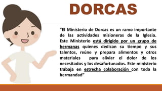 DORCAS
“El Ministerio de Dorcas es un ramo importante
de las actividades misioneras de la Iglesia.
Este Ministerio está dirigido por un grupo de
hermanas quienes dedican su tiempo y sus
talentos, reúne y prepara alimentos y otros
materiales para aliviar el dolor de los
necesitados y los desafortunados. Este ministerio
trabaja en estrecha colaboración con toda la
hermandad”
 