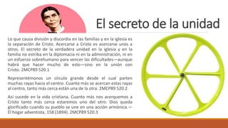 El secreto de la unidad
Lo que causa división y discordia en las familias y en la iglesia es
la separación de Cristo. Acercarse a Cristo es acercarse unos a
otros. El secreto de la verdadera unidad en la iglesia y en la
familia no estriba en la diplomacia ni en la administración, ni en
un esfuerzo sobrehumano para vencer las dificultades—aunque
habrá que hacer mucho de esto—sino en la unión con
Cristo. 2MCP89 520.1
Representémonos un círculo grande desde el cual parten
muchas rayas hacia el centro. Cuanto más se acercan estas rayas
al centro, tanto más cerca están una de la otra. 2MCP89 520.2
Así sucede en la vida cristiana. Cuanto más nos acerquemos a
Cristo tanto más cerca estaremos uno del otro. Dios queda
glorificado cuando su pueblo se une en una acción armónica.—
El hogar adventista, 158 (1894). 2MCP89 520.3
 