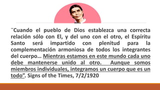 ¨Cuando el pueblo de Dios establezca una correcta
relación sólo con El, y del uno con el otro, el Espíritu
Santo será impartido con plenitud para la
complementación armoniosa de todos los integrantes
del cuerpo… Mientras estamos en este mundo cada uno
debe mantenerse unido al otro. Aunque somos
miembros individuales, integramos un cuerpo que es un
todo”. Signs of the Times, 7/2/1920
 