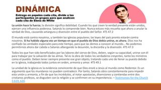 La unión hace la fuerza; la división significa debilidad. Cuando los que creen la verdad presente están unidos,
ejercen una influencia poderosa. Satanás lo comprende bien. Nunca estuvo más resuelto que ahora a anular la
verdad de Dios, causando amargura y disensión entre el pueblo del Señor. 4TS 47.2
El mundo está contra nosotros, y también las iglesias populares; las leyes del país pronto estarán contra
nosotros. Si ha habido alguna vez un tiempo en que el pueblo de Dios debía unirse, es ahora. Dios nos ha
confiado las verdades especiales para este tiempo, para que las demos a conocer al mundo… No podemos
permitirnos ahora dar cabida a Satanás albergando la desunión, la discordia y la disensión. 4TS 47.3
Todos los que han sido beneficiados por las labores del siervo de Dios, deben, según su capacidad, unirse con él
para trabajar por la salvación de las almas. Tal es la obra de todos los verdaderos creyentes, tanto los ministros
como el pueblo. Deben tener siempre presente ese gran objeto, tratando cada uno de llenar su puesto debido
en la iglesia, trabajando todos juntos en orden, armonía y amor. 4TS 49.1
La unidad de la iglesia es la evidencia convincente de que Dios envió a Jesús al mundo como Redentor. Es un
argumento que los mundanos no pueden contradecir. Por tanto, Satanás obra constantemente para impedir
esta unión y armonía, a fin de que los incrédulos, al notar apostasías, disensiones y contiendas entre dos
cristianos profesos, se disgusten con la religión y se confirmen en su impenitencia.—Testimonies for the Church
5:619, 620.
DINÁMICA
Entrega en papeles cada cita, divide a las
participantes en grupos para que analicen
cada cita de Elena de White
 
