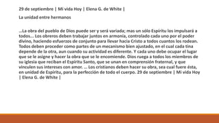 29 de septiembre | Mi vida Hoy | Elena G. de White |
La unidad entre hermanos
…La obra del pueblo de Dios puede ser y será variada; mas un sólo Espíritu los impulsará a
todos... Los obreros deben trabajar juntos en armonía, controlado cada uno por el poder
divino, haciendo esfuerzos de conjunto para llevar hacia Cristo a todos cuantos los rodean.
Todos deben proceder como partes de un mecanismo bien ajustado, en el cual cada tina
depende de la otra, aun cuando su actividad es diferente. Y cada uno debe ocupar el lugar
que se le asigne y hacer la obra que se le encomiende. Dios ruega a todos los miembros de
su iglesia que reciban el Espíritu Santo, que se unan en comprensión fraternal, y que
vinculen sus intereses con amor. … Los cristianos deben hacer su obra, sea cual fuere ésta,
en unidad de Espíritu, para la perfección de todo el cuerpo. 29 de septiembre | Mi vida Hoy
| Elena G. de White |
 