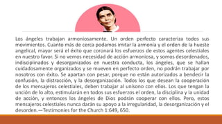 Los ángeles trabajan armoniosamente. Un orden perfecto caracteriza todos sus
movimientos. Cuanto más de cerca podamos imitar la armonía y el orden de la hueste
angelical, mayor será el éxito que coronará los esfuerzos de estos agentes celestiales
en nuestro favor. Si no vemos necesidad de acción armoniosa, y somos desordenados,
indisciplinados y desorganizados en nuestra conducta, los ángeles, que se hallan
cuidadosamente organizados y se mueven en perfecto orden, no podrán trabajar por
nosotros con éxito. Se apartan con pesar, porque no están autorizados a bendecir la
confusión, la distracción, y la desorganización. Todos los que desean la cooperación
de los mensajeros celestiales, deben trabajar al unísono con ellos. Los que tengan la
unción de lo alto, estimularán en todos sus esfuerzos el orden, la disciplina y la unidad
de acción, y entonces los ángeles de Dios podrán cooperar con ellos. Pero, estos
mensajeros celestiales nunca darán su apoyo a la irregularidad, la desorganización y el
desorden.—Testimonies for the Church 1:649, 650.
 