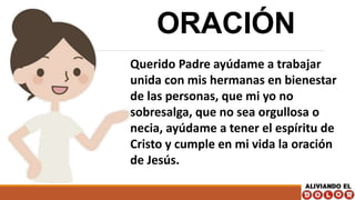 ORACIÓN
Querido Padre ayúdame a trabajar
unida con mis hermanas en bienestar
de las personas, que mi yo no
sobresalga, que no sea orgullosa o
necia, ayúdame a tener el espíritu de
Cristo y cumple en mi vida la oración
de Jesús.
 