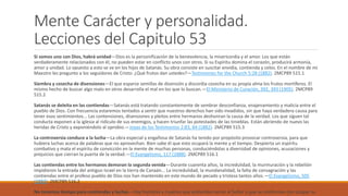 Mente Carácter y personalidad.
Lecciones del Capitulo 53
Si somos uno con Dios, habrá unidad—Dios es la personificación de la benevolencia, la misericordia y el amor. Los que están
verdaderamente relacionados con él, no pueden estar en conflicto unos con otros. Si su Espíritu domina el corazón, producirá armonía,
amor y unidad. Lo opuesto a esto se ve en los hijos de Satanás. Su obra consiste en suscitar envidia, contienda y celos. En el nombre de mi
Maestro les pregunto a los seguidores de Cristo: ¿Qué frutos dan ustedes?—Testimonies for the Church 5:28 (1882). 2MCP89 515.1
Siembra y cosecha de disensiones—El que esparce semillas de disensión y discordia cosecha en su propia alma los frutos mortíferos. El
mismo hecho de buscar algo malo en otros desarrolla el mal en los que lo buscan.—El Ministerio de Curación, 392, 393 (1905). 2MCP89
515.2
Satanás se deleita en las contiendas—Satanás está tratando constantemente de sembrar desconfianza, enajenamiento y malicia entre el
pueblo de Dios. Con frecuencia estaremos tentados a sentir que nuestros derechos han sido invadidos, sin que haya verdadera causa para
tener esos sentimientos... Las contensiones, disensiones y pleitos entre hermanos deshonran la causa de la verdad. Los que siguen tal
conducta exponen a la iglesia al ridículo de sus enemigos, y hacen triunfar las potestades de las tinieblas. Están abriendo de nuevo las
heridas de Cristo y exponiéndolo al oprobio.—Joyas de los Testimonios 2:83, 84 (1882). 2MCP89 515.3
La controversia conduce a la lucha—La obra especial y engañosa de Satanás ha tenido por propósito provocar controversia, para que
hubiera luchas acerca de palabras que no aprovechan. Bien sabe él que esto ocupará la mente y el tiempo. Despierta un espíritu
combativo y mata el espíritu de convicción en la mente de muchas personas, conduciéndolas a diversidad de opiniones, acusaciones y
prejuicios que cierran la puerta de la verdad.—El Evangelismo, 117 (1888). 2MCP89 516.1
Las contiendas entre los hermanos demoran la segunda venida—Durante cuarenta años, la incredulidad, la murmuración y la rebelión
impidieron la entrada del antiguo Israel en la tierra de Canaán... La incredulidad, la mundanalidad, la falta de consagración y las
contiendas entre el profeso pueblo de Dios nos han mantenido en este mundo de pecado y tristeza tantos años.—El Evangelismo, 505
(1883). 2MCP89 516.2
No tenemos tiempo para contiendas y luchas—Hay hombres y mujeres que pretenden servir al Señor y que se conforman con ocupar su
 