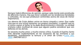 Siempre habrá diferencias de opinión, porque cada mente está constituida
de diferente manera. Hay que tener cuidado con las tendencias heredadas
y cultivadas, no sea que produzcan contiendas acerca de cosas de menor
importancia.
Los obreros de Cristo deben unirse en tierna simpatía y amor. Que nadie
crea que es una virtud mantener sus propios conceptos, y suponer que es
el único a quien el Señor le ha dado discernimiento e intuición. La caridad
cristiana cubre multitud de cosas que alguien podría considerar que son
defectos en los demás.
Se necesita mucho amor, y mucho menos crítica. Cuando el Espíritu Santo
esté obrando evidentemente en los corazones de los ministros y sus
ayudantes, manifestarán la ternura y el amor de Cristo.—Carta 183,
1899. 2MCP89 522.3
 