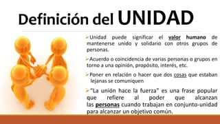 Definición del UNIDAD
Unidad puede significar el valor humano de
mantenerse unido y solidario con otros grupos de
personas.
Acuerdo o coincidencia de varias personas o grupos en
torno a una opinión, propósito, interés, etc.
Poner en relación o hacer que dos cosas que estaban
lejanas se comuniquen
“La unión hace la fuerza” es una frase popular
que refiere al poder que alcanzan
las personas cuando trabajan en conjunto-unidad
para alcanzar un objetivo común.
 