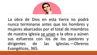 La obra de Dios en esta tierra no podrá
nunca terminarse antes que los hombres y
mujeres abarcados por el total de miembros
de nuestra iglesia se unan a la obra y aúnen
sus esfuerzos con los de los pastores y
dirigentes de las iglesias.—Obreros
Evangélicos, 365.
 