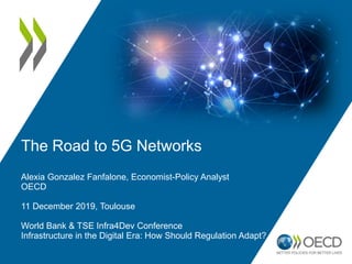 The Road to 5G Networks
Alexia Gonzalez Fanfalone, Economist-Policy Analyst
OECD
11 December 2019, Toulouse
World Bank & TSE Infra4Dev Conference
Infrastructure in the Digital Era: How Should Regulation Adapt?
 