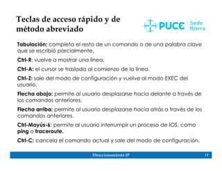 Direccionamiento IP 17
Teclas de acceso rápido y de
método abreviado
Tabulación: completa el resto de un comando o de una palabra clave
que se escribió parcialmente.
Ctrl-R: vuelve a mostrar una línea.
Ctrl-A: el cursor se traslada al comienzo de la línea.
Ctrl-Z: sale del modo de configuración y vuelve al modo EXEC del
usuario.
Flecha abajo: permite al usuario desplazarse hacia delante a través de
los comandos anteriores.
Flecha arriba: permite al usuario desplazarse hacia atrás a través de los
comandos anteriores.
Ctrl-Mayús-6: permite al usuario interrumpir un proceso de IOS, como
ping o traceroute.
Ctrl-C: cancela el comando actual y sale del modo de configuración.
 