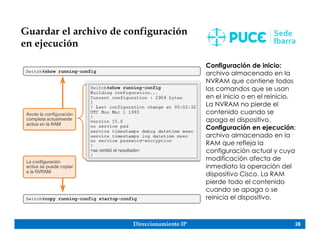 Direccionamiento IP 28
Guardar el archivo de configuración
en ejecución
Configuración de inicio:
archivo almacenado en la
NVRAM que contiene todos
los comandos que se usan
en el inicio o en el reinicio.
La NVRAM no pierde el
contenido cuando se
apaga el dispositivo.
Configuración en ejecución:
archivo almacenado en la
RAM que refleja la
configuración actual y cuya
modificación afecta de
inmediato la operación del
dispositivo Cisco. La RAM
pierde todo el contenido
cuando se apaga o se
reinicia el dispositivo.
 