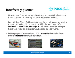 Direccionamiento IP 36
Interfaces y puertos
• Hay puertos Ethernet en los dispositivos para usuarios finales, en
los dispositivos de switch y en otros dispositivos de red.
• Los switches Cisco IOS tienen puertos físicos a los que se pueden
conectar los dispositivos, pero también tienen una o más
interfaces virtuales de switch (SVI). No tienen asociado ningún
hardware físico en el dispositivo. Se crea con software.
• La SVI proporciona un medio para administrar un switch de
manera remota a través de una red.
 