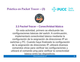 Direccionamiento IP 41
Práctica en Packet Tracer – (3)
2.3 Packet Tracer – Conectividad Básica
En esta actividad, primero se efectuarán las
configuraciones básicas del switch. A continuación,
implementará conectividad básica mediante la
configuración de la asignación de direcciones IP en
switches y PC. Cuando haya finalizado la configuración
de la asignación de direcciones IP, utilizará diversos
comandos show para verificar las configuraciones y
utilizará el comando ping para verificar la conectividad
básica entre los dispositivos.
 
