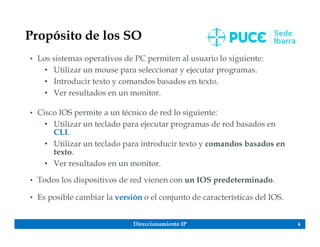 Direccionamiento IP 6
Propósito de los SO
• Los sistemas operativos de PC permiten al usuario lo siguiente:
• Utilizar un mouse para seleccionar y ejecutar programas.
• Introducir texto y comandos basados en texto.
• Ver resultados en un monitor.
• Cisco IOS permite a un técnico de red lo siguiente:
• Utilizar un teclado para ejecutar programas de red basados en
CLI.
• Utilizar un teclado para introducir texto y comandos basados en
texto.
• Ver resultados en un monitor.
• Todos los dispositivos de red vienen con un IOS predeterminado.
• Es posible cambiar la versión o el conjunto de características del IOS.
 