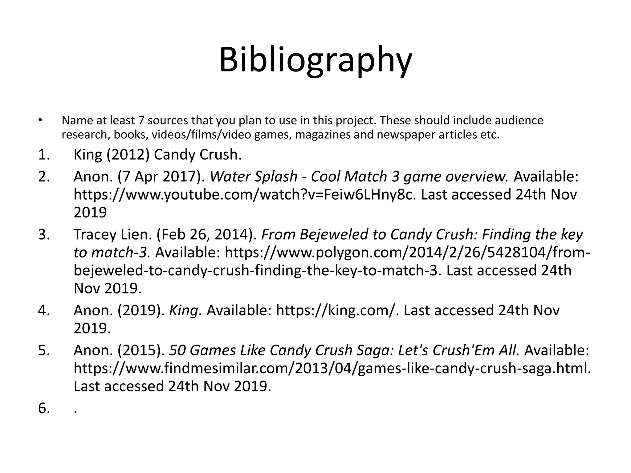 Bibliography
• Name at least 7 sources that you plan to use in this project. These should include audience
research, books, videos/films/video games, magazines and newspaper articles etc.
1. King (2012) Candy Crush.
2. Anon. (7 Apr 2017). Water Splash - Cool Match 3 game overview. Available:
https://www.youtube.com/watch?v=Feiw6LHny8c. Last accessed 24th Nov
2019
3. Tracey Lien. (Feb 26, 2014). From Bejeweled to Candy Crush: Finding the key
to match-3. Available: https://www.polygon.com/2014/2/26/5428104/from-
bejeweled-to-candy-crush-finding-the-key-to-match-3. Last accessed 24th
Nov 2019.
4. Anon. (2019). King. Available: https://king.com/. Last accessed 24th Nov
2019.
5. Anon. (2015). 50 Games Like Candy Crush Saga: Let's Crush'Em All. Available:
https://www.findmesimilar.com/2013/04/games-like-candy-crush-saga.html.
Last accessed 24th Nov 2019.
6. .
 