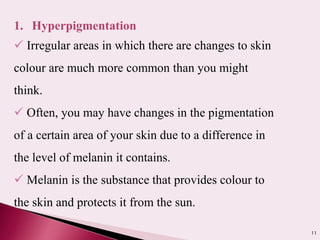 11
1. Hyperpigmentation
 Irregular areas in which there are changes to skin
colour are much more common than you might
think.
 Often, you may have changes in the pigmentation
of a certain area of your skin due to a difference in
the level of melanin it contains.
 Melanin is the substance that provides colour to
the skin and protects it from the sun.
 