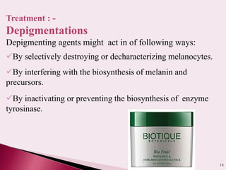 15
Treatment : -
Depigmentations
Depigmenting agents might act in of following ways:
By selectively destroying or decharacterizing melanocytes.
By interfering with the biosynthesis of melanin and
precursors.
By inactivating or preventing the biosynthesis of enzyme
tyrosinase.
 