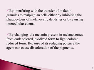 16
By interfering with the transfer of melanin
granules to malpighian cells either by inhibiting the
phagocytosis of melanocytic dendrites or by causing
intercellular edema.
By changing the melanin present in melanosomes
from dark colored, oxidized form to light colored,
reduced form. Because of its reducing potency the
agent can cause discoloration of the pigments.
 