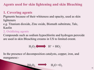 18
Agents used for skin lightening and skin Bleaching
1. Covering agents
Pigments because of their whiteness and opacity, used as skin
lighteners
e.g. Titanium dioxide, Zinc oxide, Bismuth subnitrate, Talc,
Kaolin
2. Oxidizing agents
Compounds such as sodium hypochlorite and hydrogen peroxide
are used in skin Bleaching creams in US to limited extent.
H2O2 H+ + HO2
-
In the presence of decomposition catalysts, copper, iron, and
manganese:-
2H2O2 H2O +O2
 