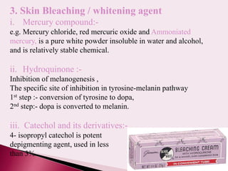 19
3. Skin Bleaching / whitening agent
i. Mercury compound:-
e.g. Mercury chloride, red mercuric oxide and Ammoniated
mercury, is a pure white powder insoluble in water and alcohol,
and is relatively stable chemical.
ii. Hydroquinone :-
Inhibition of melanogenesis ,
The specific site of inhibition in tyrosine-melanin pathway
1st step :- conversion of tyrosine to dopa,
2nd step:- dopa is converted to melanin.
iii. Catechol and its derivatives:-
4- isopropyl catechol is potent
depigmenting agent, used in less
than 3%.
 