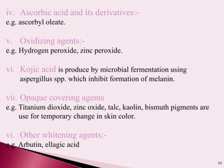 20
iv. Ascorbic acid and its derivatives:-
e.g. ascorbyl oleate.
v. Oxidizing agents:-
e.g. Hydrogen peroxide, zinc peroxide.
vi. Kojic acid is produce by microbial fermentation using
aspergillus spp. which inhibit formation of melanin.
vii. Opaque covering agents
e.g. Titanium dioxide, zinc oxide, talc, kaolin, bismuth pigments are
use for temporary change in skin color.
vi. Other whitening agents:-
e.g. Arbutin, ellagic acid
 