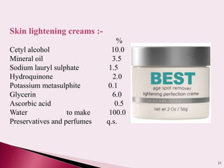 21
Skin lightening creams :-
%
Cetyl alcohol 10.0
Mineral oil 3.5
Sodium lauryl sulphate 1.5
Hydroquinone 2.0
Potassium metasulphite 0.1
Glycerin 6.0
Ascorbic acid 0.5
Water to make 100.0
Preservatives and perfumes q.s.
 