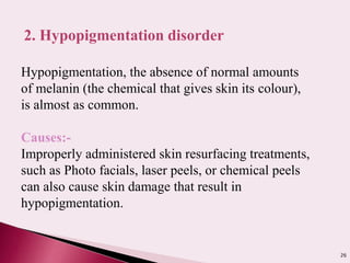 26
2. Hypopigmentation disorder
Hypopigmentation, the absence of normal amounts
of melanin (the chemical that gives skin its colour),
is almost as common.
Causes:-
Improperly administered skin resurfacing treatments,
such as Photo facials, laser peels, or chemical peels
can also cause skin damage that result in
hypopigmentation.
 