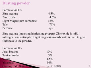 37
Dusting powder
Formulation I :-
Zinc stearate 4.5%
Zinc oxide 4.5%
Light Magnesium carbonate 15%
Talc 76%
Perfume q.s
Zinc stearate imparting lubricating property Zinc oxide is mild
astringent and antiseptic. Light magnesium carbonate is used to give
fluffiness to the powder.
Formulation II:-
Jasat bhasma 10%
Tankan Amla 3%
Vetasa 1.5%
Yavanala 10%
Cooling Talc Base q.s. to 100%
 